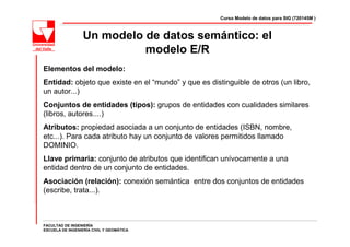 Curso Modelo de datos para SIG (720145M )



                  Un modelo de datos semántico: el
                            modelo E/R
Elementos del modelo:
Entidad: objeto que existe en el “mundo” y que es distinguible de otros (un libro,
un autor...)
Conjuntos de entidades (tipos): grupos de entidades con cualidades similares
(libros, autores....)
Atributos: propiedad asociada a un conjunto de entidades (ISBN, nombre,
etc...). Para cada atributo hay un conjunto de valores permitidos llamado
DOMINIO.
Llave primaria: conjunto de atributos que identifican unívocamente a una
entidad dentro de un conjunto de entidades.
Asociación (relación): conexión semántica entre dos conjuntos de entidades
(escribe, trata...).



FACULTAD DE INGENIERÍA
ESCUELA DE INGENIERÍA CIVIL Y GEOMÁTICA
 