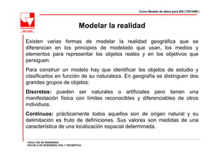 Curso Modelo de datos para SIG (720145M )




                                     Modelar la realidad

Existen varias formas de modelar la realidad geográfica que se
diferencian en los principios de modelado que usan, los medios y
elementos para representar los objetos reales y en los objetivos que
persiguen.
Para construir un modelo hay que identificar los objetos de estudio y
clasificarlos en función de su naturaleza. En geografía se distinguen dos
grandes grupos de objetos:
Discretos: pueden ser naturales o artificiales pero tienen una
manifestación física con límites reconocibles y diferenciables de otros
individuos.
Continuos: prácticamente todos aquellos son de origen natural y su
delimitación es fruto de definiciones. Sus valores son medidas de una
característica de una localización espacial determinada.

FACULTAD DE INGENIERÍA
ESCUELA DE INGENIERÍA CIVIL Y GEOMÁTICA
 