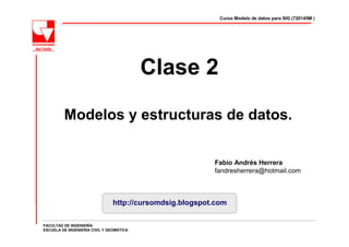 Curso Modelo de datos para SIG (720145M )




                                          Clase 2

         Modelos y estructuras de datos.


                                                          Fabio Andrés Herrera
                                                          fandresherrera@hotmail.com



                                http://cursomdsig.blogspot.com

FACULTAD DE INGENIERÍA
ESCUELA DE INGENIERÍA CIVIL Y GEOMÁTICA
 