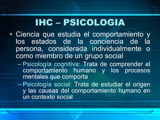 IHC – PSICOLOGIA Ciencia que estudia el comportamiento y los estados de la conciencia de la persona, considerada individualmente o como miembro de un grupo social Psicología cognitiva:   Trata de comprender el comportamiento humano y los procesos mentales que comporta Psicología social:   Trata de estudiar el origen y las causas del comportamiento humano en un contexto social 