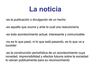 La noticia -es la publicación o divulgación de un hecho -es aquello que ocurre y ante lo cual uno reaccionaría -es todo acontecimiento actual, interesante y comunicable. -no es lo que pasó, ni lo que está pasando, es lo que va a suceder -es la construcción periodística de un acontecimiento cuya novedad, imprevisibilidad y efectos futuros sobre la sociedad lo ubican públicamente para su reconocimiento 