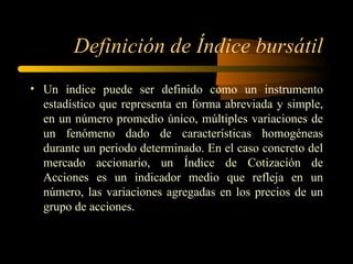 Definición de Índice bursátil Un índice puede ser definido como un instrumento estadístico que representa en forma abreviada y simple, en un número promedio único, múltiples variaciones de un fenómeno dado de características homogéneas durante un periodo determinado. En el caso concreto del mercado accionario, un Índice de Cotización de Acciones es un indicador medio que refleja en un número, las variaciones agregadas en los precios de un grupo de acciones. 