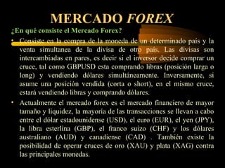 MERCADO  FOREX ¿En qué consiste el Mercado Forex? Consiste en la compra de la moneda de un determinado país y la venta simultanea de la divisa de otro país. Las divisas son intercambiadas en pares, es decir si el inversor decide comprar un cruce, tal como GBPUSD esta comprando libras (posición larga o long) y vendiendo dólares simultáneamente. Inversamente, si asume una posición vendida (corta o short), en el mismo cruce, estará vendiendo libras y comprando dólares. Actualmente el mercado forex es el mercado financiero de mayor tamaño y liquidez, la mayoría de las transacciones se llevan a cabo entre el dólar estadounidense (USD), el euro (EUR), el yen (JPY), la libra esterlina (GBP), el franco suizo (CHF) y los dólares australiano (AUD) y canadiense (CAD) . También existe la posibilidad de operar cruces de oro (XAU) y plata (XAG) contra las principales monedas. 