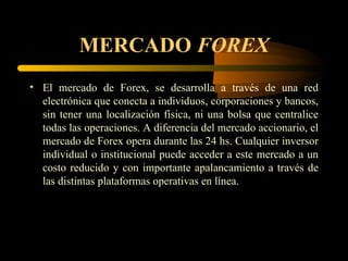 MERCADO  FOREX El mercado de Forex, se desarrolla a través de una red electrónica que conecta a individuos, corporaciones y bancos, sin tener una localización física, ni una bolsa que centralice todas las operaciones. A diferencia del mercado accionario, el mercado de Forex opera durante las 24 hs. Cualquier inversor individual o institucional puede acceder a este mercado a un costo reducido y con importante apalancamiento a través de las distintas plataformas operativas en línea. 