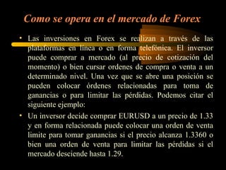 Como se opera en el mercado de Forex Las inversiones en Forex se realizan a través de las plataformas en línea o en forma telefónica. El inversor puede comprar a mercado (al precio de cotización del momento) o bien cursar ordenes de compra o venta a un determinado nivel. Una vez que se abre una posición se pueden colocar órdenes relacionadas para toma de ganancias o para limitar las pérdidas. Podemos citar el siguiente ejemplo: Un inversor decide comprar EURUSD a un precio de 1.33 y en forma relacionada puede colocar una orden de venta limite para tomar ganancias si el precio alcanza 1.3360 o bien una orden de venta para limitar las pérdidas si el mercado desciende hasta 1.29. 