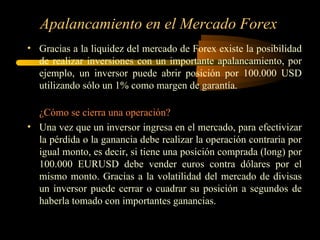 Apalancamiento en el Mercado Forex Gracias a la liquidez del mercado de Forex existe la posibilidad de realizar inversiones con un importante apalancamiento, por ejemplo, un inversor puede abrir posición por 100.000 USD utilizando sólo un 1% como margen de garantía. ¿Cómo se cierra una operación? Una vez que un inversor ingresa en el mercado, para efectivizar la pérdida o la ganancia debe realizar la operación contraria por igual monto, es decir, si tiene una posición comprada (long) por 100.000 EURUSD debe vender euros contra dólares por el mismo monto. Gracias a la volatilidad del mercado de divisas un inversor puede cerrar o cuadrar su posición a segundos de haberla tomado con importantes ganancias. 