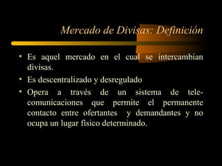 Mercado de Divisas: Definición Es aquel mercado en el cual se intercambian divisas. Es descentralizado y desregulado Opera a través de un sistema de tele- comunicaciones que permite el permanente contacto entre ofertantes  y demandantes y no ocupa un lugar físico determinado. 