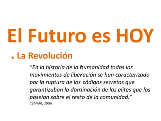 El Futuro es HOY
. La Revolución
    “En la historia de la humanidad todos los
    movimientos de liberación se han caracterizado
    por la ruptura de los códigos secretos que
    garantizaban la dominación de las elites que los
    poseían sobre el resto de la comunidad.”
    Cebrián, 1998
 