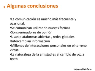 . Algunas conclusiones
  •La comunicación es mucho más frecuente y
  ocasional.
  •Se comunican utilizando nuevas formas
  •Son generadores de opinón
  •Usan plataformas abiertas , redes globales
  •Intercambian información
  •Millones de interacciones personales en el terreno
  virtual
  •La naturaleza de la amistad es el cambio de voz a
  texto

                                            Universal McCann
 