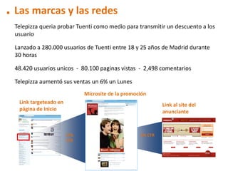 . Las marcas y las redes
 Telepizza queria probar Tuenti como medio para transmitir un descuento a los
 usuario

 Lanzado a 280.000 usuarios de Tuenti entre 18 y 25 años de Madrid durante
 30 horas

 48.420 usuarios unicos - 80.100 paginas vistas - 2,498 comentarios

 Telepizza aumentó sus ventas un 6% un Lunes
                             Microsite de la promoción
  Link targeteado en                                        Link al site del
  página de Inicio                                          anunciante



                       17%                         3% CTR
                       CTR
 