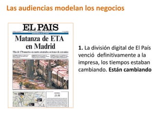 Las audiencias modelan los negocios




                     1. La división digital de El País
                     venció definitivamente a la
                     impresa, los tiempos estaban
                     cambiando. Están cambiando
 