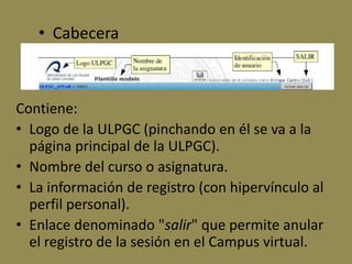• Cabecera



Contiene:
• Logo de la ULPGC (pinchando en él se va a la
  página principal de la ULPGC).
• Nombre del curso o asignatura.
• La información de registro (con hipervínculo al
  perfil personal).
• Enlace denominado "salir" que permite anular
  el registro de la sesión en el Campus virtual.
 