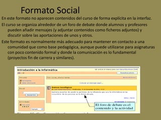 Formato Social
En este formato no aparecen contenidos del curso de forma explícita en la interfaz.
El curso se organiza alrededor de un foro de debate donde alumnos y profesores
    pueden añadir mensajes (y adjuntar contenidos como ficheros adjuntos) y
    discutir sobre las aportaciones de unos y otros.
Este formato es normalmente más adecuado para mantener en contacto a una
    comunidad que como base pedagógica, aunque puede utilizarse para asignaturas
    con poco contenido formal y donde la comunicación es lo fundamental
    (proyectos fin de carrera y similares).
 
