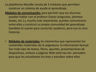 La plataforma Moodle consta de 3 módulos que permiten
   construir un sistema de ayuda al aprendizaje.
Módulos de comunicación: para permitir que los alumnos
   puedan hablar con el profesor (hacer preguntas, plantear
   dudas, etc.) y, mucho más importante, puedan comunicarse
   entre ellos y construir su propia comunidad de aprendizaje
   (también lo usarán para concertar asaderos, pero eso es otra
   historia).

• Módulos de materiales: los elementos que representan los
  contenidos materiales de la asignatura: la información factual.
  Son todo tipo de textos, libros, apuntes, presentaciones de
  diapositivas, enlaces a páginas Web externas etc. pensados
  para que los estudiantes los lean y estudien sobre ellos.
 