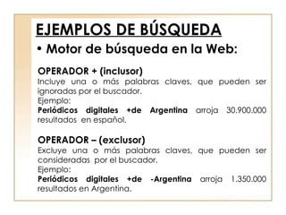 EJEMPLOS DE BÚSQUEDA OPERADOR + (inclusor) Incluye una o más palabras claves, que pueden ser ignoradas por el buscador. Ejemplo: Periódicos digitales +de Argentina  arroja 30.900.000 resultados  en español. OPERADOR – (exclusor) Excluye una o más palabras claves, que pueden ser consideradas  por el buscador. Ejemplo: Periódicos digitales +de -Argentina  arroja 1.350.000 resultados en Argentina. Motor de búsqueda en la Web: 