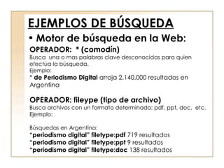 EJEMPLOS DE BÚSQUEDA OPERADOR:  * (comodín) Busca  una o mas palabras clave desconocidas para quien efectúa la búsqueda. Ejemplo: *  de Periodismo Digital  arroja 2.140.000 resultados en Argentina OPERADOR: fileype (tipo de archivo) Busca archivos con un formato determinado: pdf, ppt, doc,  etc. Ejemplo: Búsquedas en Argentina: “ periodismo digital” filetype:pdf  719 resultados “ periodismo digital” filetype:ppt  9 resultados “ periodismo digital” filetype:doc  138 resultados Motor de búsqueda en la Web: 