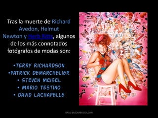 Tras la muerte de Richard
      Avedon, Helmut
Newton y Herb Ritts, algunos
  de los más connotados
 fotógrafos de modas son:

    •Terry Richardson
  •Patrick Demarchelier
      • Steven Meisel
      • Mario Testino
    • David LaChapelle

                        RAUL BASOMBA DOLDAN
 