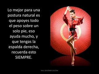 Lo mejor para una
postura natural es
 que apoyes todo
 el peso sobre un
    solo pie, eso
  ayuda mucho, y
   que tengas la
 espalda derecha,
   recuerda esto
     SIEMPRE.

                     RAUL BASOMBA DOLDAN
 