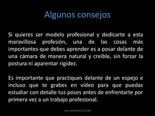 Algunos consejos
Si quieres ser modelo profesional y dedicarte a esta
maravillosa profesión, una de las cosas más
importantes que debes aprender es a posar delante de
una cámara de manera natural y creíble, sin forzar la
postura ni aparentar rigidez.

Es importante que practiques delante de un espejo e
incluso que te grabes en vídeo para que puedas
estudiar con detalle tus poses antes de enfrentarte por
primera vez a un trabajo profesional.
                      RAUL BASOMBA DOLDAN
 
