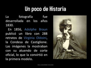 Un poco de Historia
La         fotografía       fue
desarrollada en los años
1830.
  En 1856, Adolphe Braun
publicó un libro con 288
retratos de Virginia Oldoini,
la Condesa de Castiglione.
Las imágenes la mostraban
con su atuendo de corte
oficial, lo que la convirtió en
la primera modelo.
                       RAUL BASOMBA DOLDAN
 
