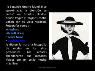 la Segunda Guerra Mundial se
aproximaba, la atención se
centró en Estados Unidos,
donde Vogue y Harper's contin
uaban con su vieja rivalidad.
Fotógrafos como :
•Irving Penn,
•Martin Munkácsi,
• Richard Avedon
• Louise Dahl-Wolfe
le dieron forma a la fotografía
de modas en los años
posteriores.        Los artistas
abandonaron sus métodos
rígidos por un estilo mucho
más libre.
                          RAUL BASOMBA DOLDAN
 