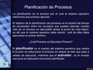 Planificación de Procesos
La planificación es el proceso por el cual el sistema operativo
selecciona que proceso ejecutar.

El objetivo de la planificación de procesos es el reparto del tiempo
de procesador entre los procesos que pueden ejecutar cuando
más de un proceso es ejecutable desde el punto de vista lógico,
de allí que el sistema operativo debe decidir cuál de ellos debe
ejecutarse en primer término .

              ¿Cuál Proceso se Ejecutara Primero?

El planificador es el modulo del sistema operativo que realiza
la función de seleccionar el proceso en estado de listo que pasa a
estado de ejecución, mientras que el activador es el modulo
que pone en ejecución el proceso planificado.
 