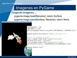 Algoritmos y Programación

                Imagenes en PyGame
           Cargando imágenes ...
           • pygame.image.load(filename): return Surface
           • pygame.image.save(Surface, filename): return None




                                                            www.unaj.edu.ar
 