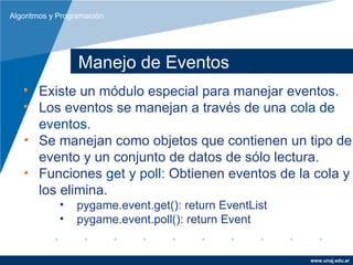 Algoritmos y Programación




                  Manejo de Eventos
       Existe un módulo especial para manejar eventos.
       Los eventos se manejan a través de una cola de
       eventos.
       Se manejan como objetos que contienen un tipo de
       evento y un conjunto de datos de sólo lectura.
       Funciones get y poll: Obtienen eventos de la cola y
       los elimina.
             •   pygame.event.get(): return EventList
             •   pygame.event.poll(): return Event


                                                        www.unaj.edu.ar
 