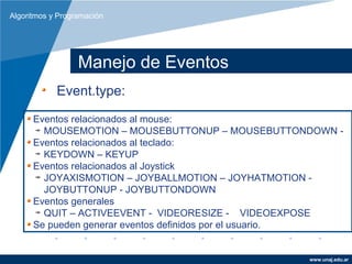 Algoritmos y Programación




                  Manejo de Eventos
            Event.type:
      Eventos relacionados al mouse:
        MOUSEMOTION – MOUSEBUTTONUP – MOUSEBUTTONDOWN -
      Eventos relacionados al teclado:
        KEYDOWN – KEYUP
      Eventos relacionados al Joystick
        JOYAXISMOTION – JOYBALLMOTION – JOYHATMOTION -
        JOYBUTTONUP - JOYBUTTONDOWN
      Eventos generales
        QUIT – ACTIVEEVENT - VIDEORESIZE - VIDEOEXPOSE
      Se pueden generar eventos definidos por el usuario.


                                                   www.unaj.edu.ar
 