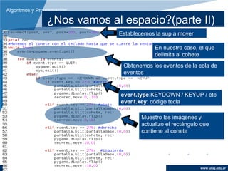 Algoritmos y Programación

                ¿Nos vamos al espacio?(parte II)
                             Establecemos la sup a mover

                                          En nuestro caso, el que
                                          delimita al cohete
                              Obtenemos los eventos de la cola de
                              eventos


                              event.type:KEYDOWN / KEYUP / etc
                              event.key: código tecla

                                     Muestro las imágenes y
                                     actualizo el rectángulo que
                                     contiene al cohete




                                                            www.unaj.edu.ar
 