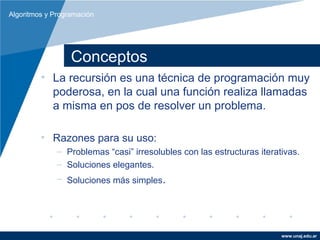 Algoritmos y Programación




                  Conceptos
         • La recursión es una técnica de programación muy
           poderosa, en la cual una función realiza llamadas
           a misma en pos de resolver un problema.

         • Razones para su uso:
              – Problemas “casi” irresolubles con las estructuras iterativas.
              – Soluciones elegantes.
              – Soluciones más simples.




                                                                        www.unaj.edu.ar
 