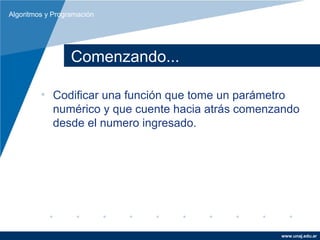 Algoritmos y Programación




                  Comenzando...

         • Codificar una función que tome un parámetro
           numérico y que cuente hacia atrás comenzando
           desde el numero ingresado.




                                                   www.unaj.edu.ar
 