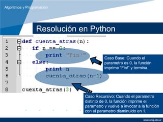Algoritmos y Programación




                  Resolución en Python


                                        Caso Base: Cuando el
                                        parametro es 0, la función
                                        imprime “Fin!” y termina.




                              Caso Recursivo: Cuando el parametro
                              distinto de 0, la función imprime el
                              parametro y vuelve a invocar a la función
                              con el parametro disminuido en 1.

                                                              www.unaj.edu.ar
 