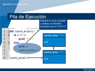 Algoritmos y Programación




      Pila de Ejecución
                            Imprime 2 en la consola
                            y realiza un llamado
                            recursivo con n-1=2-1=1


                               cuenta_atras

                               n=2



                               cuenta_atras

                               n=3



                                                      www.unaj.edu.ar
 