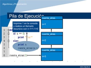 Algoritmos y Programación




      Pila de Ejecución
                      cuenta_atras

           Imprime 1 en la consola   n=1
           y realiza un llamado
           recursivo con n-1=1-1=0

                                     cuenta_atras

                                     n=2



                                     cuenta_atras

                                     n=3



                                                    www.unaj.edu.ar
 