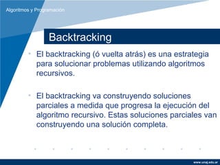 Algoritmos y Programación




                  Backtracking
         • El backtracking (ó vuelta atrás) es una estrategia
           para solucionar problemas utilizando algoritmos
           recursivos.

         • El backtracking va construyendo soluciones
           parciales a medida que progresa la ejecución del
           algoritmo recursivo. Estas soluciones parciales van
           construyendo una solución completa.



                                                        www.unaj.edu.ar
 