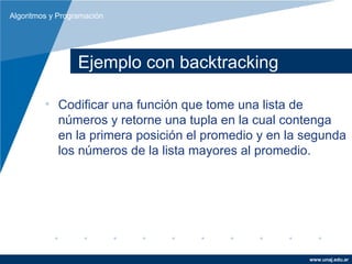 Algoritmos y Programación




                  Ejemplo con backtracking

         • Codificar una función que tome una lista de
           números y retorne una tupla en la cual contenga
           en la primera posición el promedio y en la segunda
           los números de la lista mayores al promedio.




                                                      www.unaj.edu.ar
 