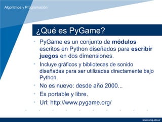 Algoritmos y Programación




                  ¿Qué es PyGame?
                • PyGame es un conjunto de módulos
                  escritos en Python diseñados para escribir
                  juegos en dos dimensiones.
                • Incluye gráficos y bibliotecas de sonido
                    diseñadas para ser utilizadas directamente bajo
                    Python.
                • No es nuevo: desde año 2000...
                • Es portable y libre.
                • Url: http://www.pygame.org/

                                                              www.unaj.edu.ar
 