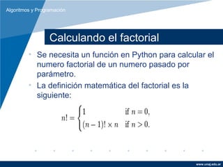Algoritmos y Programación




                  Calculando el factorial
         • Se necesita un función en Python para calcular el
           numero factorial de un numero pasado por
           parámetro.
         • La definición matemática del factorial es la
           siguiente:




                                                       www.unaj.edu.ar
 
