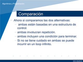 Algoritmos y Programación




                  Comparación
         • Ahora si comparamos las dos alternativas:
            – ambas están basadas en una estructura de
              control.
            – ambas involucran repetición.
            – ambas incluyen una condición para terminar.
            – Si no se tiene cuidado en ambas se puede
              incurrir en un loop infinito.




                                                      www.unaj.edu.ar
 