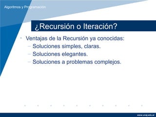 Algoritmos y Programación




                  ¿Recursión o Iteración?
         • Ventajas de la Recursión ya conocidas:
            – Soluciones simples, claras.
            – Soluciones elegantes.
            – Soluciones a problemas complejos.




                                                    www.unaj.edu.ar
 