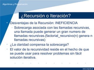 Algoritmos y Programación




                  ¿Recursión o Iteración?
   • Desventajas de la Recursión: INEFICIENCIA
      – Sobrecarga asociada con las llamadas recursivas,
        una llamada puede generar un gran numero de
        llamadas recursivas.(factorial_recursivo(n) genera n
        llamadas recursivas)
   • ¿La claridad compensa la sobrecarga?
   • El valor de la recursividad reside en el hecho de que
     se puede usar para resolver problemas sin fácil
     solución iterativa.


                                                     www.unaj.edu.ar
 