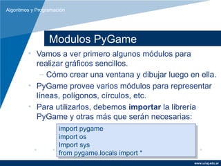 Algoritmos y Programación




                  Modulos PyGame
         • Vamos a ver primero algunos módulos para
           realizar gráficos sencillos.
            – Cómo crear una ventana y dibujar luego en ella.
         • PyGame provee varios módulos para representar
           líneas, polígonos, círculos, etc.
         • Para utilizarlos, debemos importar la librería
           PyGame y otras más que serán necesarias:
                      import pygame
                       import pygame
                      import os
                       import os
                      Import sys
                       Import sys
                      from pygame.locals import **
                       from pygame.locals import
                                                      www.unaj.edu.ar
 