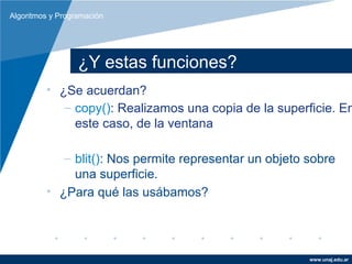 Algoritmos y Programación




                  ¿Y estas funciones?
         • ¿Se acuerdan?
            – copy(): Realizamos una copia de la superficie. En
              este caso, de la ventana

            – blit(): Nos permite representar un objeto sobre
              una superficie.
         • ¿Para qué las usábamos?




                                                        www.unaj.edu.ar
 
