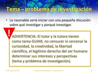 Tema – problema de investigación
• Lo razonable sería iniciar con una pequeña discusión
  sobre qué investigar y porqué investigar.

 ! ADVERTENCIA: El tutor y la tutora tienen
        como tarea GUIAR, no censurar ni cercenar la
        curiosidad, la creatividad, la libertad
        científica, el legítimo derecho del ser humano
        determinar sus intereses y perspectivas
        (tema y problema de investigación).

30 de mayo de 2012   Aspectos Metodológicos - Enrique Morosini   10
 