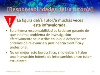 [Responsabilidades del/a tutor/a]

  !           La figura del/a Tutor/a muchas veces
                        está infravalorada.
• Su primera responsabilidad es la de ser garante de
  que el tema-problema de investigación
  efectivamente se inscribe en lo que deberían ser
  criterios de relevancia y pertinencia científica y
  profesional.
• No un mejor acto burocrático, sino debería haber
  una interacción intensa de intercambios entre tutor-
  estudiante.

30 de mayo de 2012     Aspectos Metodológicos - Enrique Morosini   11
 