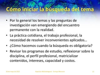 Cómo iniciar la búsqueda del tema
• Por lo general los temas y las preguntas de
  investigación van emergiendo del encuentro
  permanente con la realidad.
• La práctica cotidiana, el trabajo profesional, la
  necesidad de resolver inconvenientes aplicados…
• ¿Cómo hacemos cuando la búsqueda es obligatoria?
• Revisar los programas de estudio, reflexionar sobre la
  disciplina, el perfil profesional, matricializar
  contenidos, intereses, capacidad y costos.

30 de mayo de 2012   Aspectos Metodológicos - Enrique Morosini   12
 