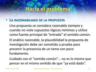 Hacia el problema
• LA RAZONABILIDAD DE LA PROPUESTA
    Una propuesta se considera razonable siempre y
    cuando no viole supuestos lógicos mínimos y utilice
    como fuente principal de “entrada” el sentido común.
    El análisis razonable, la plausibilidad la propuesta de
    investigación debe ser sometido a prueba para
    prevenir la presencia de un tema con poco
    fundamento.
    Cuidado con el “sentido común”… no es lo mismo que
    pensar en el mismo sentido de que “ya está dado”.
30 de mayo de 2012      Aspectos Metodológicos - Enrique Morosini   14
 