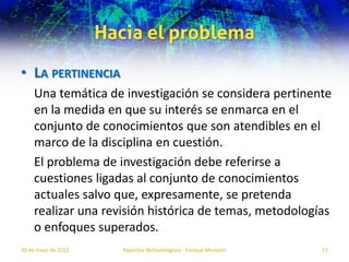 Hacia el problema
• LA PERTINENCIA
    Una temática de investigación se considera pertinente
    en la medida en que su interés se enmarca en el
    conjunto de conocimientos que son atendibles en el
    marco de la disciplina en cuestión.
    El problema de investigación debe referirse a
    cuestiones ligadas al conjunto de conocimientos
    actuales salvo que, expresamente, se pretenda
    realizar una revisión histórica de temas, metodologías
    o enfoques superados.
30 de mayo de 2012      Aspectos Metodológicos - Enrique Morosini   15
 