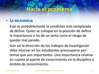 Hacia el problema
• LA RELEVANCIA
    Este es probablemente la condición más complicada
    de definir. Quien se coloque en la posición de definir
    la importancia o no de un tema corre el riesgo de
    quedar mal parado.
    Aún así la dirección de los trabajos de investigación
    debe motivar en los estudiantes preocuparse por
    temas que son importantes. Una importancia relativa
    en cuanto al aporte de conocimiento en la disciplina o
    ámbito de conocimiento.
30 de mayo de 2012      Aspectos Metodológicos - Enrique Morosini   16
 